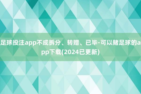 足球投注app不成拆分、转赠、已毕-可以赌足球的app下载(2024已更新)