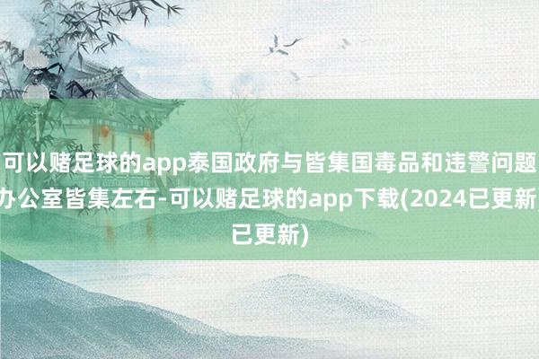 可以赌足球的app泰国政府与皆集国毒品和违警问题办公室皆集左右-可以赌足球的app下载(2024已更新)