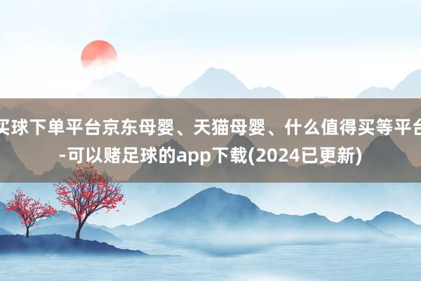 买球下单平台京东母婴、天猫母婴、什么值得买等平台-可以赌足球的app下载(2024已更新)