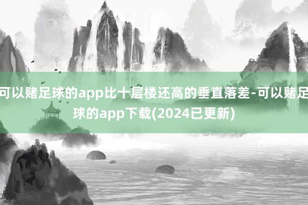 可以赌足球的app比十层楼还高的垂直落差-可以赌足球的app下载(2024已更新)