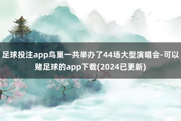 足球投注app鸟巢一共举办了44场大型演唱会-可以赌足球的app下载(2024已更新)