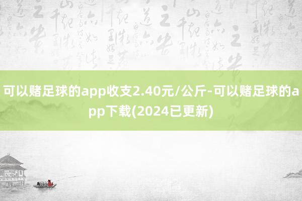 可以赌足球的app收支2.40元/公斤-可以赌足球的app下载(2024已更新)