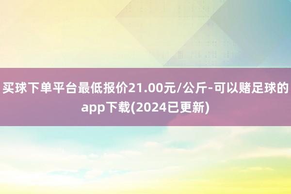 买球下单平台最低报价21.00元/公斤-可以赌足球的app下载(2024已更新)