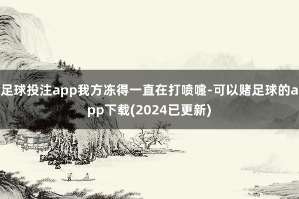 足球投注app我方冻得一直在打喷嚏-可以赌足球的app下载(2024已更新)