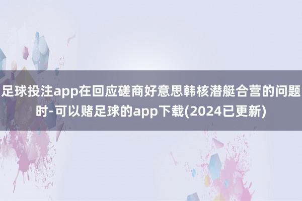 足球投注app在回应磋商好意思韩核潜艇合营的问题时-可以赌足球的app下载(2024已更新)