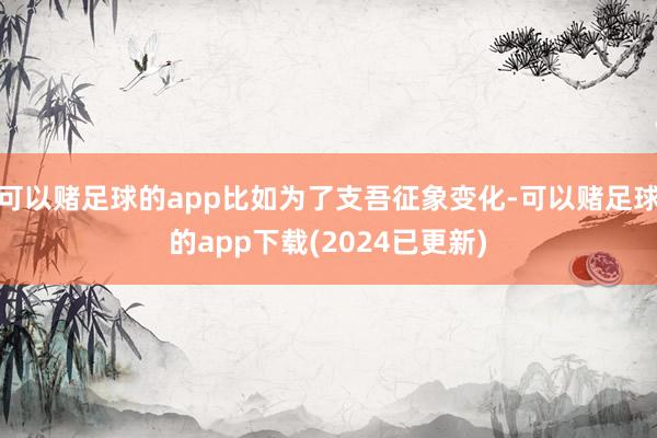 可以赌足球的app比如为了支吾征象变化-可以赌足球的app下载(2024已更新)