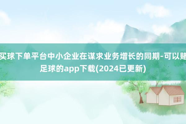 买球下单平台中小企业在谋求业务增长的同期-可以赌足球的app下载(2024已更新)