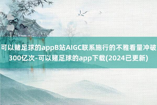 可以赌足球的appB站AIGC联系施行的不雅看量冲破300亿次-可以赌足球的app下载(2024已更新)