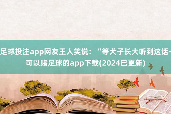 足球投注app网友王人笑说：“等犬子长大听到这话-可以赌足球的app下载(2024已更新)