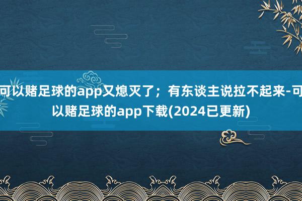 可以赌足球的app又熄灭了；有东谈主说拉不起来-可以赌足球的app下载(2024已更新)
