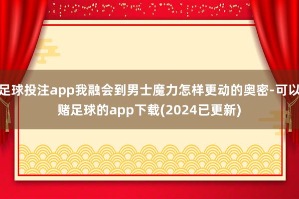足球投注app我融会到男士魔力怎样更动的奥密-可以赌足球的app下载(2024已更新)